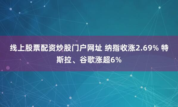 线上股票配资炒股门户网址 纳指收涨2.69% 特斯拉、谷歌涨超6%