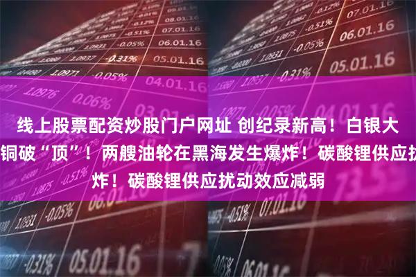 线上股票配资炒股门户网址 创纪录新高！白银大涨超5%，伦铜破“顶”！两艘油轮在黑海发生爆炸！碳酸锂供应扰动效应减弱