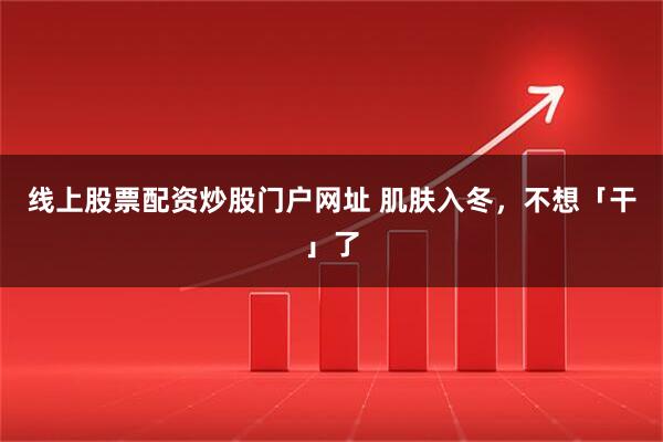 线上股票配资炒股门户网址 肌肤入冬，不想「干」了