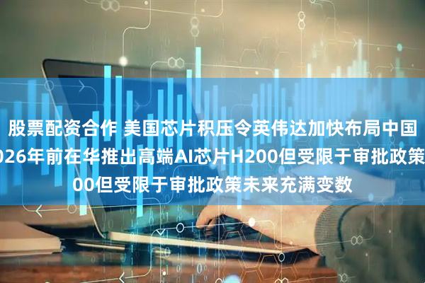 股票配资合作 美国芯片积压令英伟达加快布局中国市场，计划2026年前在华推出高端AI芯片H200但受限于审批政策未来充满变数