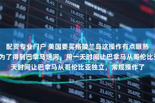 配资专业门户 美国要买格陵兰岛这操作有点眼熟啊，1903年，美国为了得到巴拿马运河，用一天时间让巴拿马从哥伦比亚独立，常规操作了