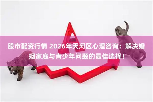 股市配资行情 2026年天河区心理咨询：解决婚姻家庭与青少年问题的最佳选择！