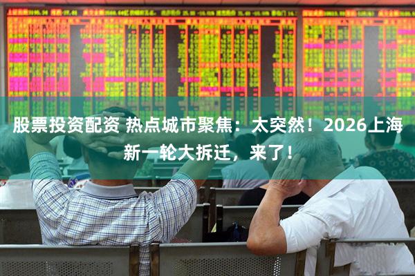 股票投资配资 热点城市聚焦：太突然！2026上海新一轮大拆迁，来了！