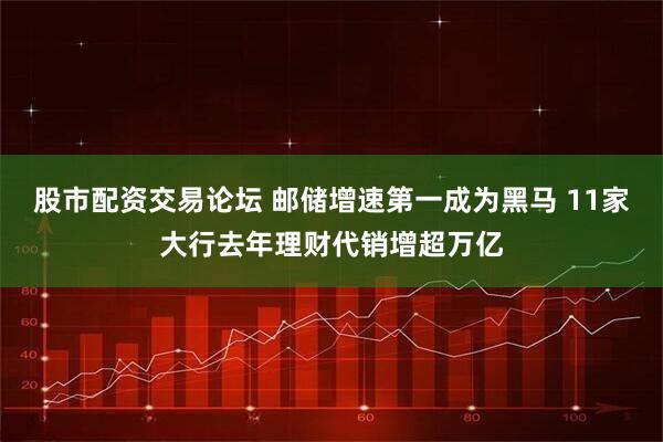 股市配资交易论坛 邮储增速第一成为黑马 11家大行去年理财代销增超万亿