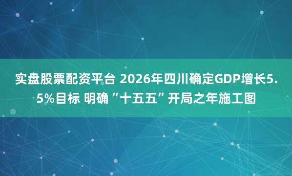 实盘股票配资平台 2026年四川确定GDP增长5.5%目标 明确“十五五”开局之年施工图