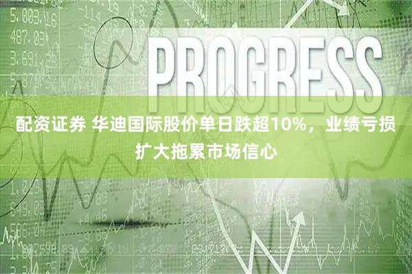 配资证券 华迪国际股价单日跌超10%，业绩亏损扩大拖累市场信心