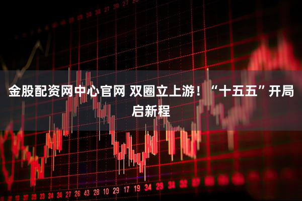 金股配资网中心官网 双圈立上游！“十五五”开局启新程